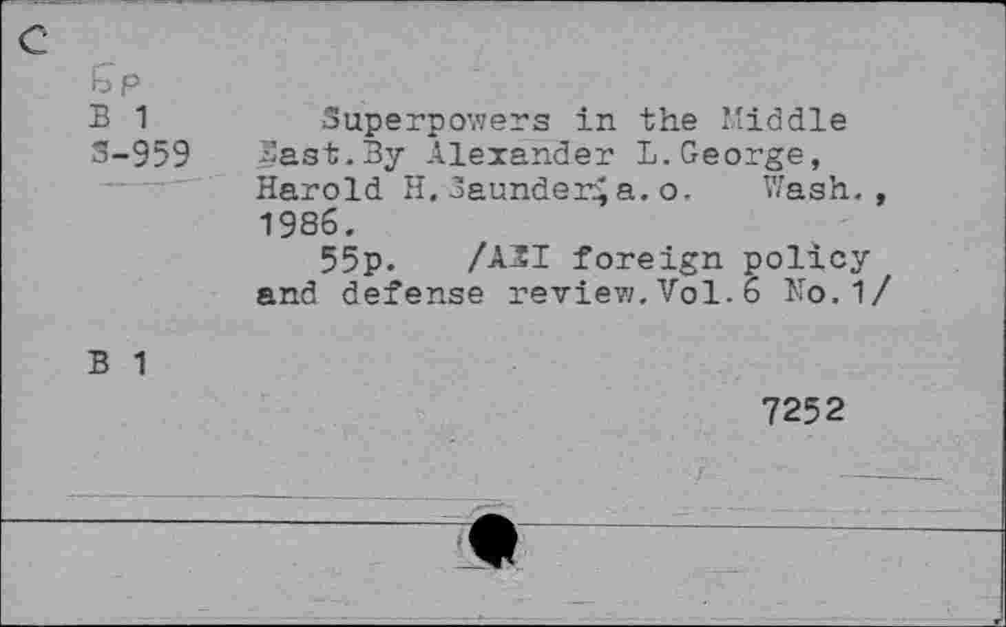 ﻿B 1
3-959
Superpovzers in the Middle Sast.By Alexander L.George, Harold H.launder^a.o. Wash., 1986.
55p. /A2I foreign policy and defense review.Vol.6 No.1/
B 1
7252